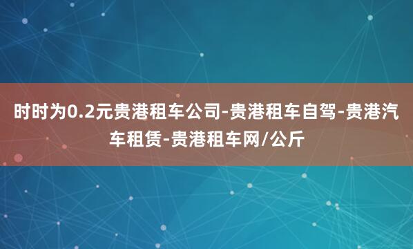 时时为0.2元贵港租车公司-贵港租车自驾-贵港汽车租赁-贵港租车网/公斤