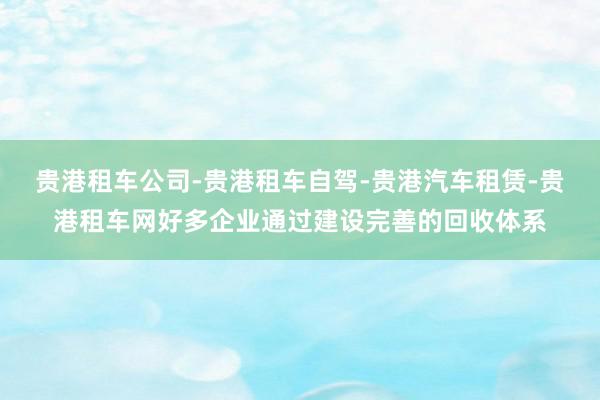 贵港租车公司-贵港租车自驾-贵港汽车租赁-贵港租车网好多企业通过建设完善的回收体系