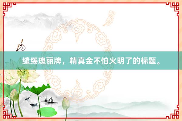 缱绻瑰丽牌,精真金不怕火明了的标题。